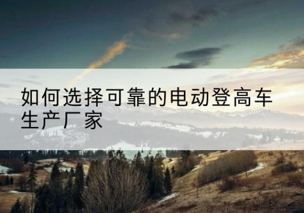 大通电动登高车厂家-如何选择可靠的电动登高车生产厂家