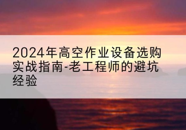 大通高空作业升降机厂家推荐-2024年高空作业设备选购实战指南-老工程师的避坑经验